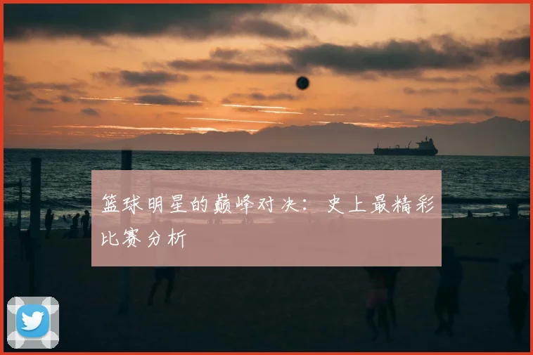 篮球明星的巅峰对决：史上最精彩比赛分析
