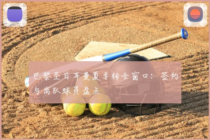 巴黎圣日耳曼夏季转会窗口：签约与离队球员盘点