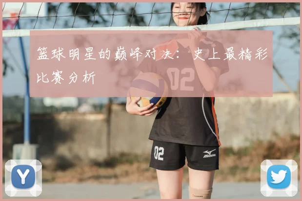 篮球明星的巅峰对决：史上最精彩比赛分析