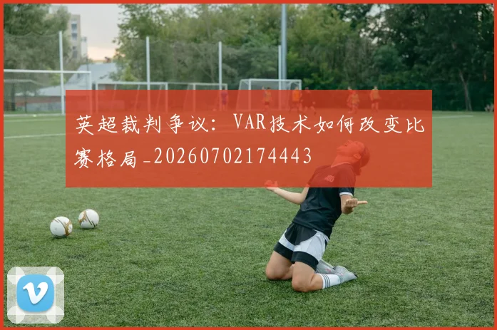 英超裁判争议：VAR技术如何改变比赛格局_20260702174443