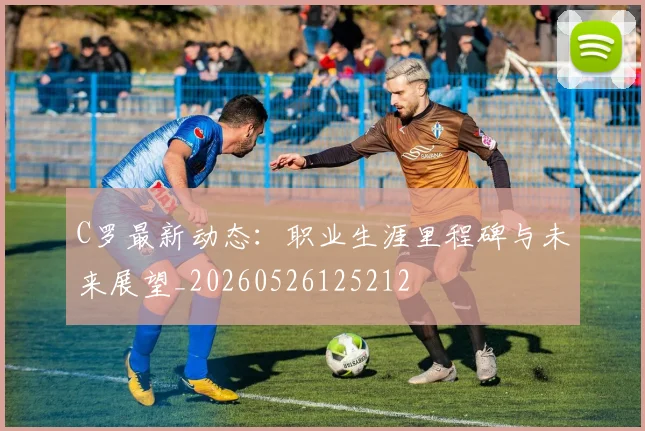 C罗最新动态：职业生涯里程碑与未来展望_20260526125212