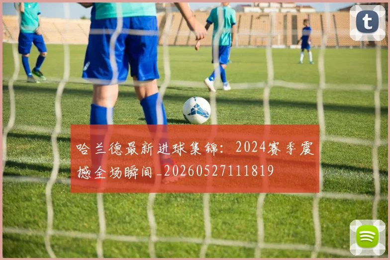 哈兰德最新进球集锦：2024赛季震撼全场瞬间_20260527111819